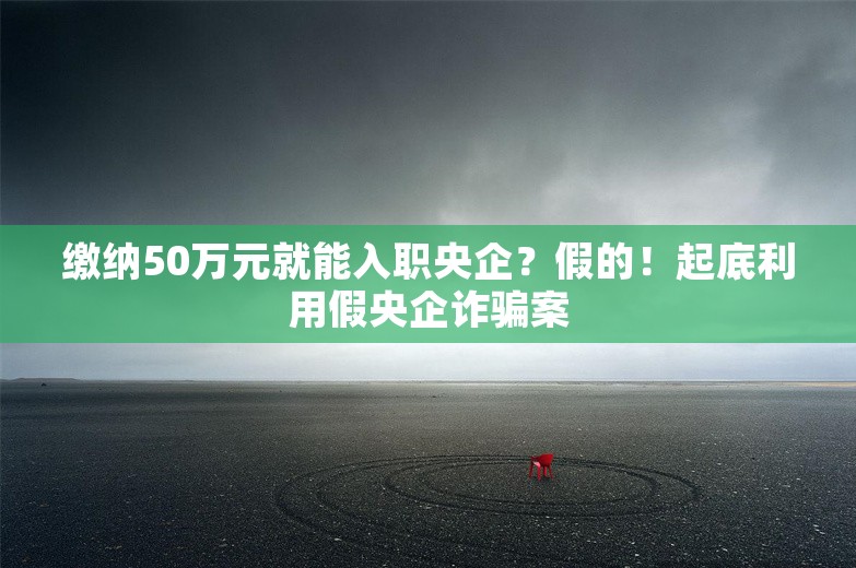 缴纳50万元就能入职央企？假的！起底利用假央企诈骗案