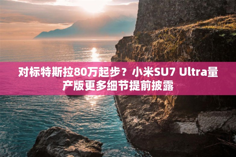 对标特斯拉80万起步？小米SU7 Ultra量产版更多细节提前披露