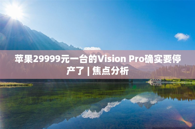 苹果29999元一台的Vision Pro确实要停产了 | 焦点分析