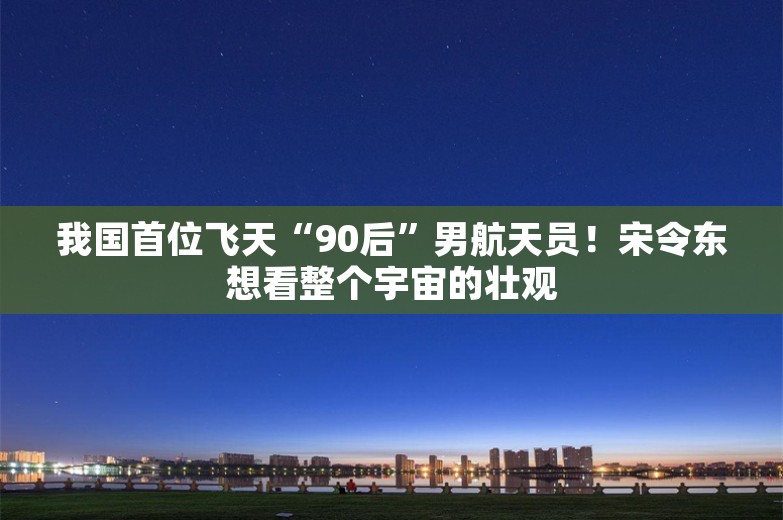 我国首位飞天“90后”男航天员！宋令东想看整个宇宙的壮观