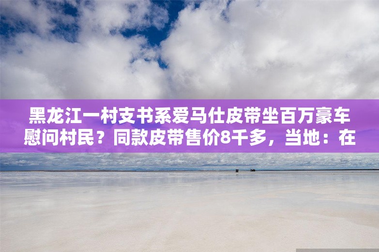 黑龙江一村支书系爱马仕皮带坐百万豪车慰问村民？同款皮带售价8千多，当地：在核实