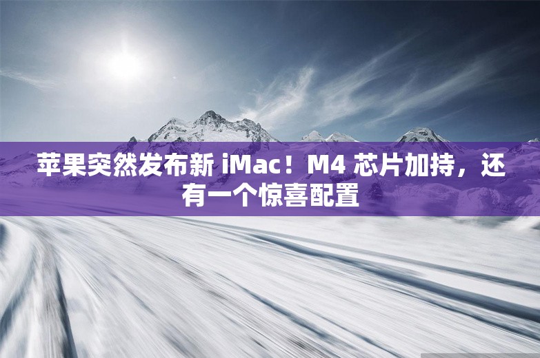 苹果突然发布新 iMac！M4 芯片加持，还有一个惊喜配置