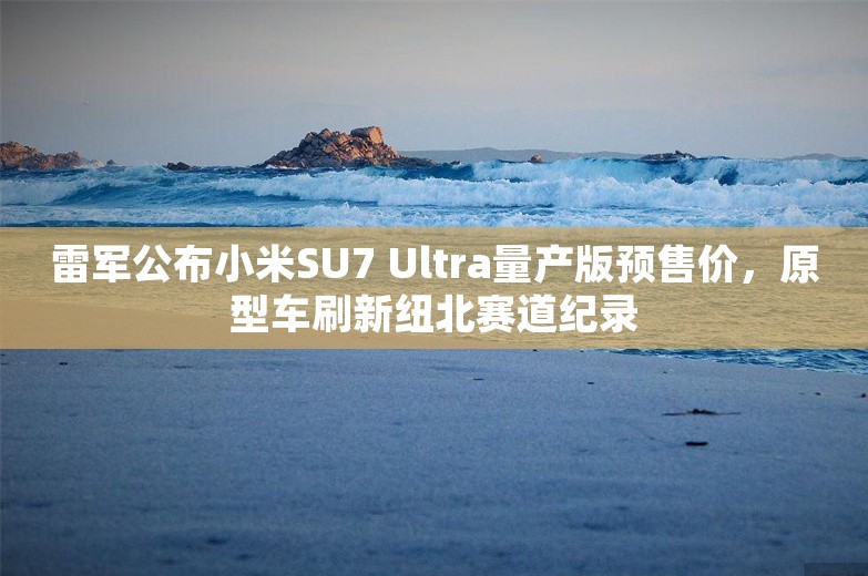 雷军公布小米SU7 Ultra量产版预售价，原型车刷新纽北赛道纪录