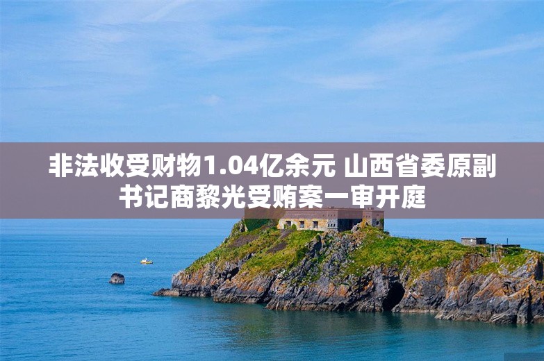 非法收受财物1.04亿余元 山西省委原副书记商黎光受贿案一审开庭