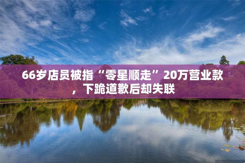 66岁店员被指“零星顺走”20万营业款，下跪道歉后却失联