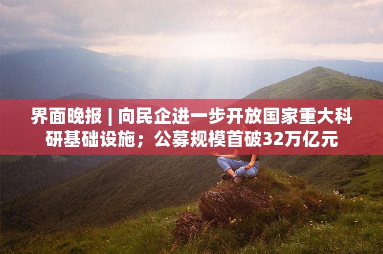 界面晚报 | 向民企进一步开放国家重大科研基础设施；公募规模首破32万亿元