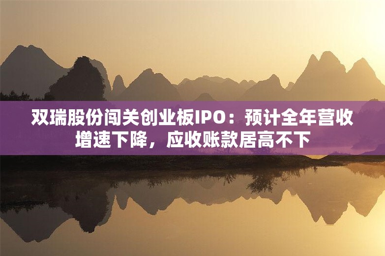 双瑞股份闯关创业板IPO：预计全年营收增速下降，应收账款居高不下