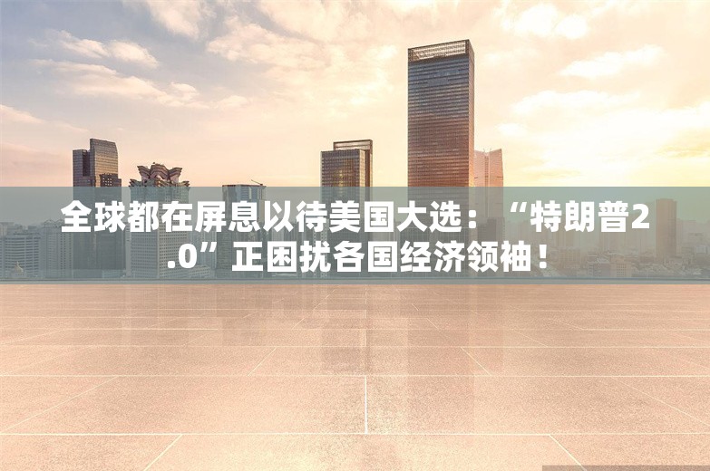 全球都在屏息以待美国大选：“特朗普2.0”正困扰各国经济领袖！