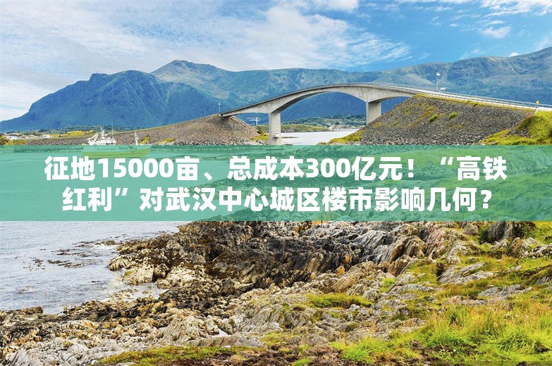 征地15000亩、总成本300亿元！“高铁红利”对武汉中心城区楼市影响几何？