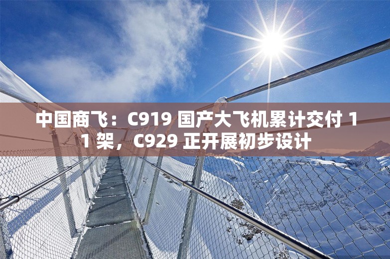 中国商飞：C919 国产大飞机累计交付 11 架，C929 正开展初步设计