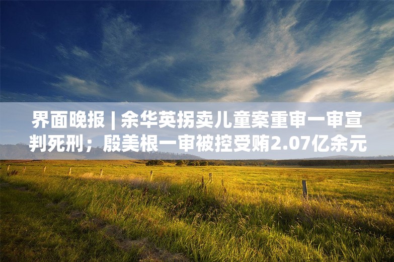 界面晚报 | 余华英拐卖儿童案重审一审宣判死刑；殷美根一审被控受贿2.07亿余元