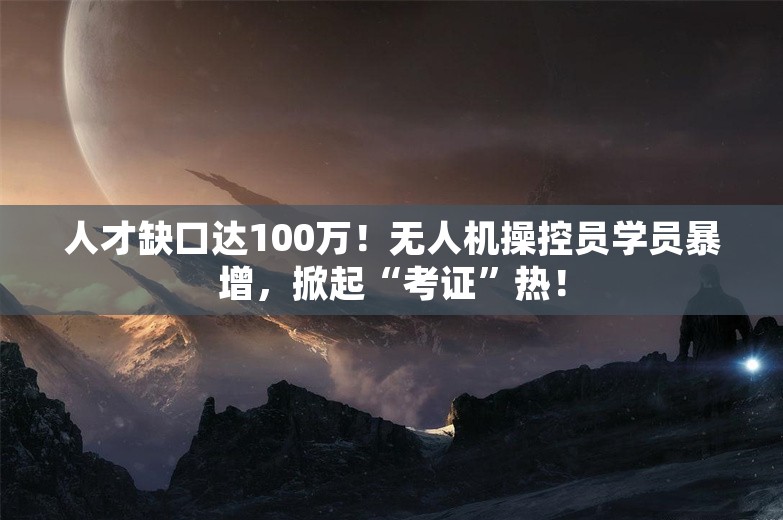 人才缺口达100万！无人机操控员学员暴增，掀起“考证”热！