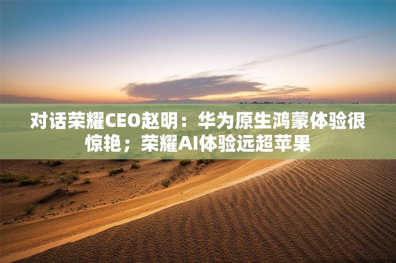 对话荣耀CEO赵明：华为原生鸿蒙体验很惊艳；荣耀AI体验远超苹果