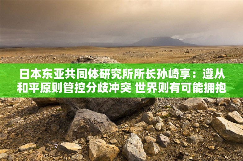 日本东亚共同体研究所所长孙崎享：遵从和平原则管控分歧冲突 世界则有可能拥抱和平与繁荣