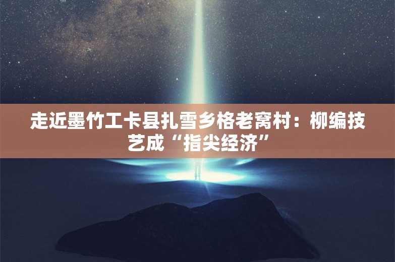 走近墨竹工卡县扎雪乡格老窝村：柳编技艺成“指尖经济”