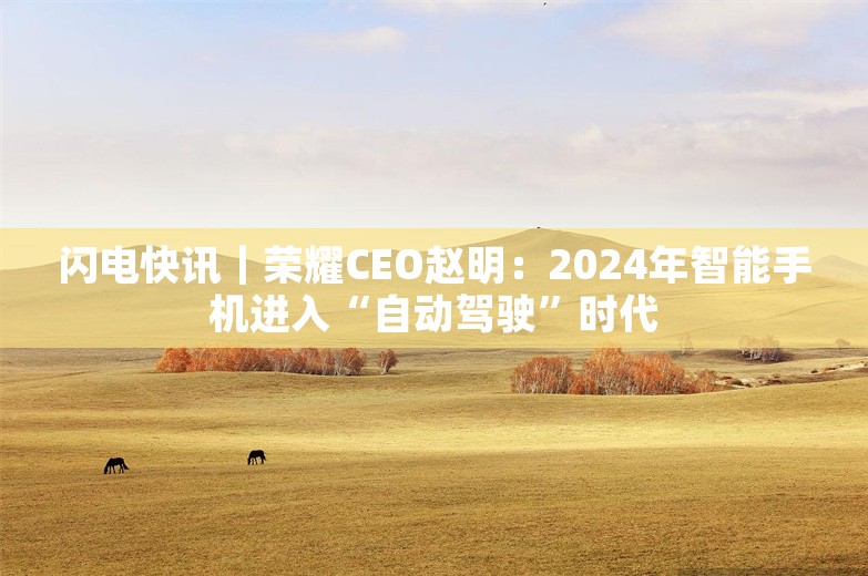 闪电快讯｜荣耀CEO赵明：2024年智能手机进入“自动驾驶”时代