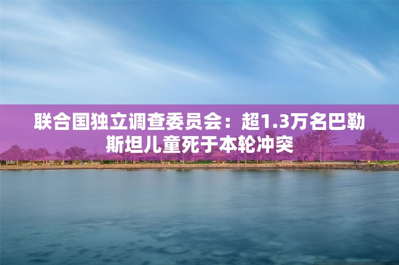 联合国独立调查委员会：超1.3万名巴勒斯坦儿童死于本轮冲突