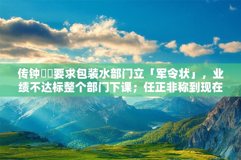 传钟睒睒要求包装水部门立「军令状」，业绩不达标整个部门下课；任正非称到现在还不能说华为活下来；B站通报网传员工操纵抽奖丨雷峰早报