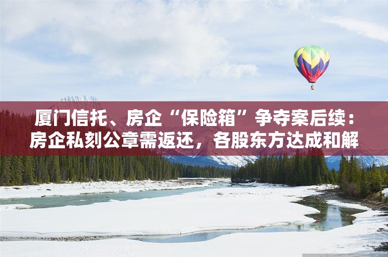 厦门信托、房企“保险箱”争夺案后续：房企私刻公章需返还，各股东方达成和解