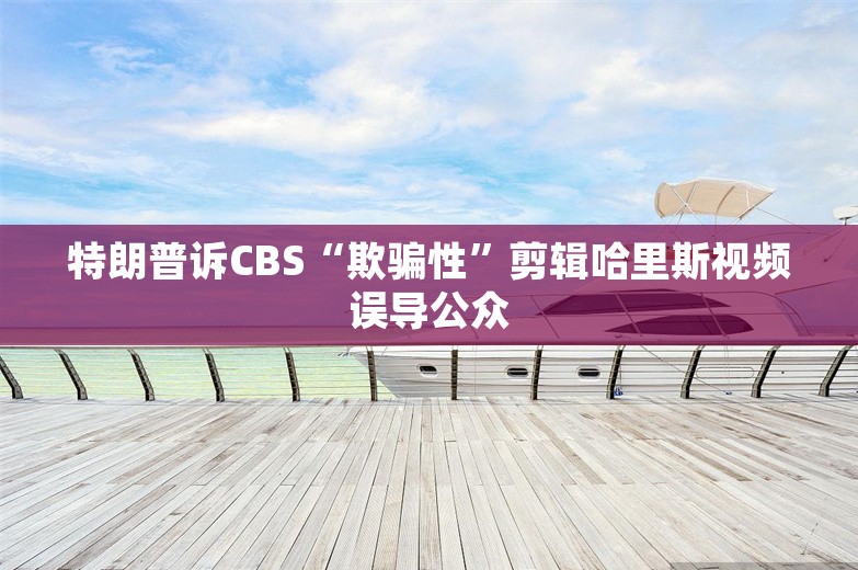 特朗普诉CBS“欺骗性”剪辑哈里斯视频误导公众