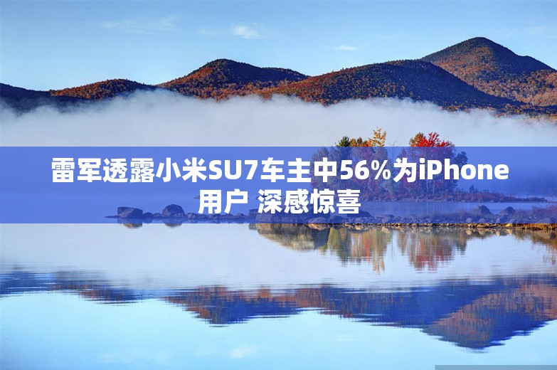 雷军透露小米SU7车主中56%为iPhone用户 深感惊喜