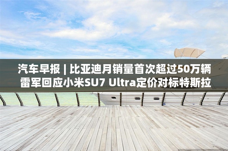 汽车早报 | 比亚迪月销量首次超过50万辆 雷军回应小米SU7 Ultra定价对标特斯拉