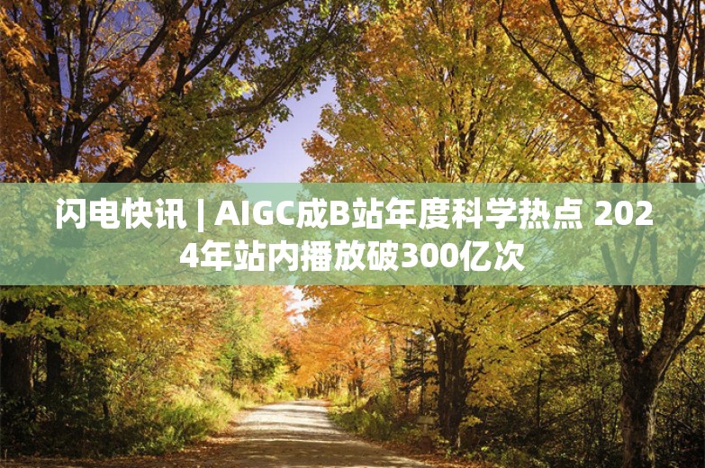 闪电快讯 | AIGC成B站年度科学热点 2024年站内播放破300亿次