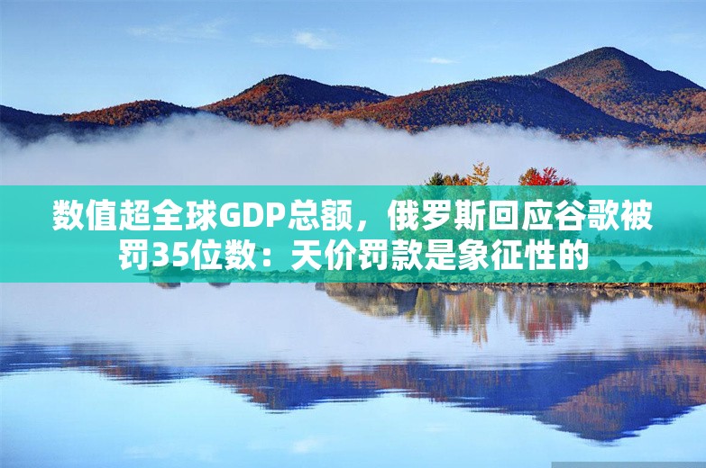 数值超全球GDP总额，俄罗斯回应谷歌被罚35位数：天价罚款是象征性的