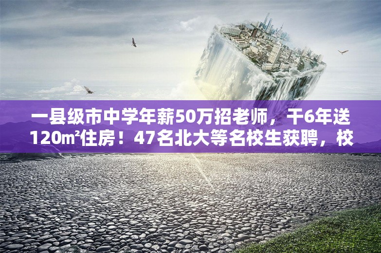 一县级市中学年薪50万招老师，干6年送120㎡住房！47名北大等名校生获聘，校方回应