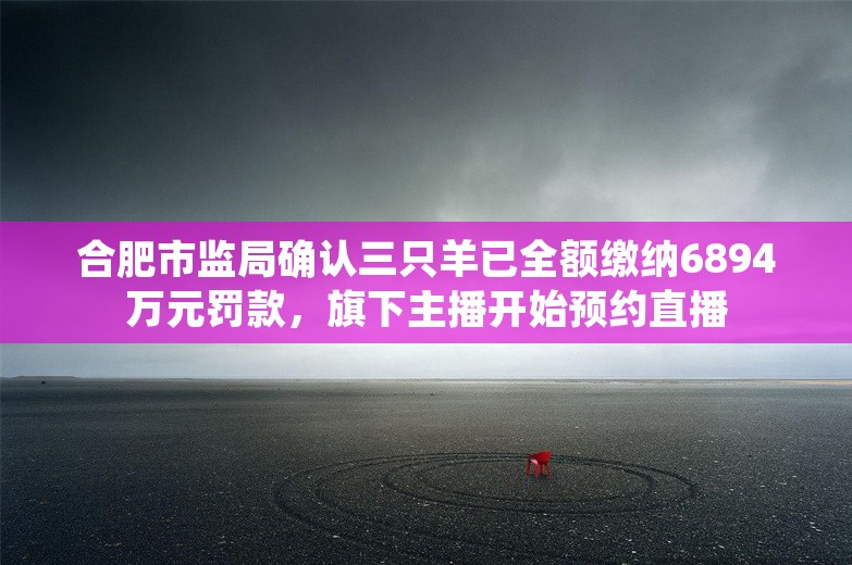 合肥市监局确认三只羊已全额缴纳6894万元罚款，旗下主播开始预约直播