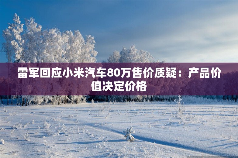 雷军回应小米汽车80万售价质疑：产品价值决定价格