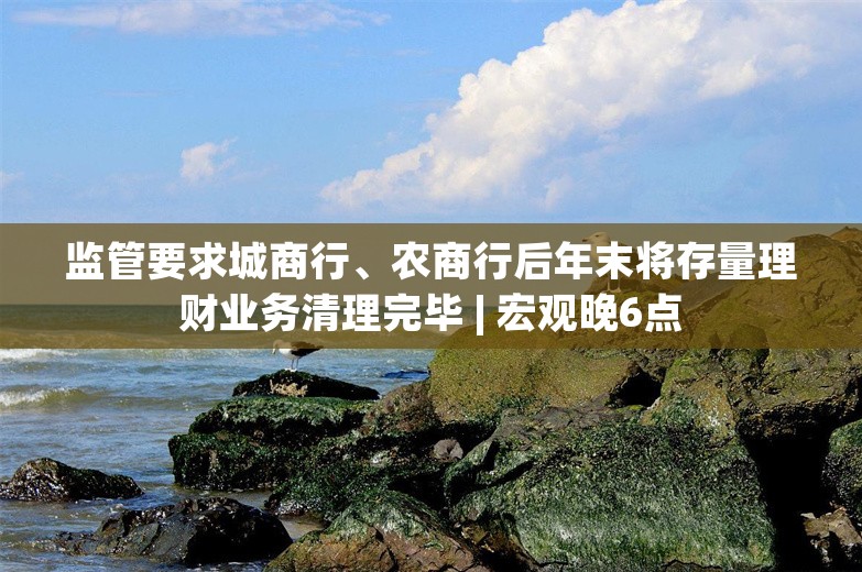 监管要求城商行、农商行后年末将存量理财业务清理完毕 | 宏观晚6点