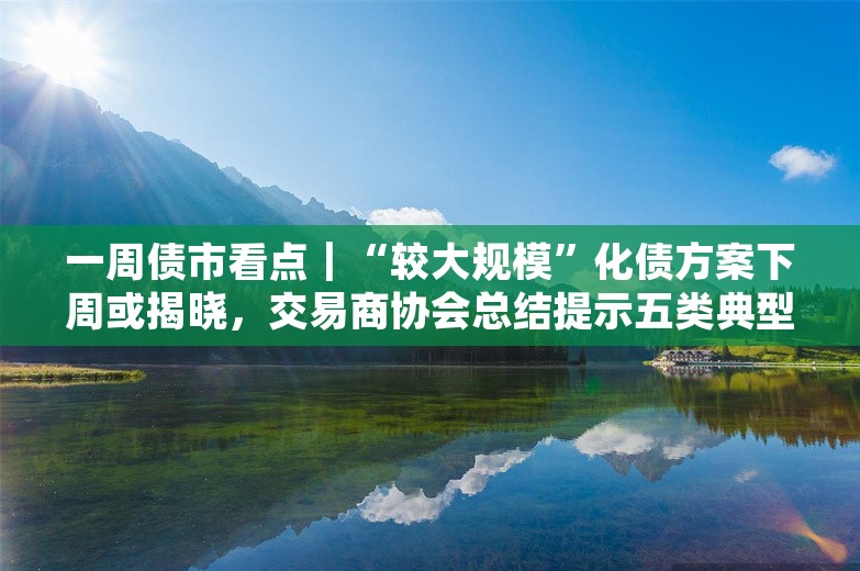 一周债市看点｜“较大规模”化债方案下周或揭晓，交易商协会总结提示五类典型违规情形