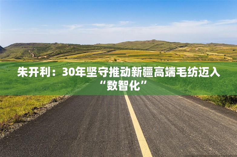 朱开利：30年坚守推动新疆高端毛纺迈入“数智化”