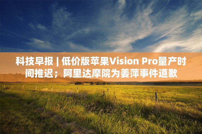 科技早报 | 低价版苹果Vision Pro量产时间推迟；阿里达摩院为姜萍事件道歉