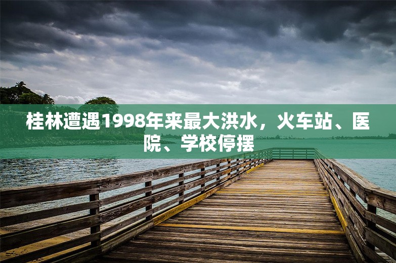 桂林遭遇1998年来最大洪水，火车站、医院、学校停摆