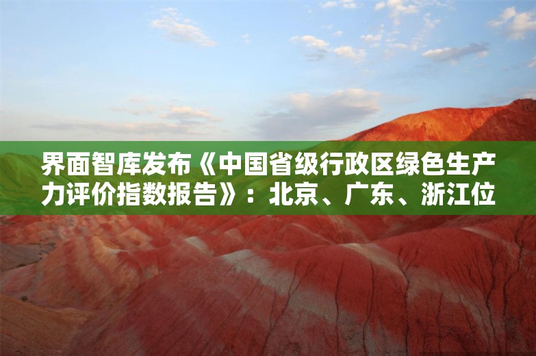 界面智库发布《中国省级行政区绿色生产力评价指数报告》：北京、广东、浙江位列三甲，云南跻身前十