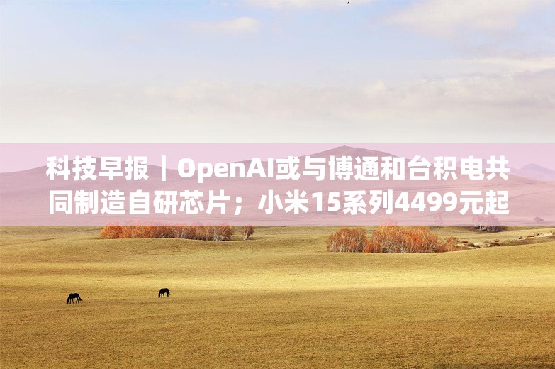 科技早报｜OpenAI或与博通和台积电共同制造自研芯片；小米15系列4499元起售