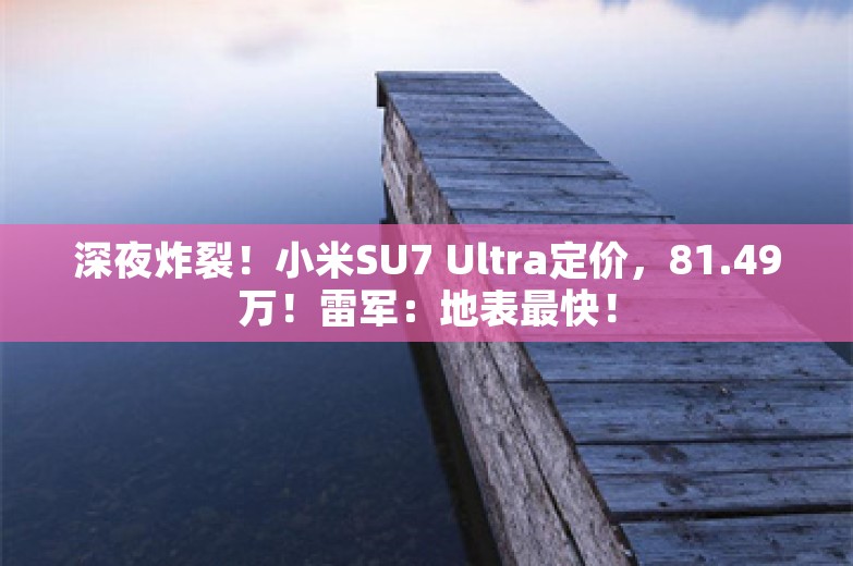 深夜炸裂！小米SU7 Ultra定价，81.49万！雷军：地表最快！