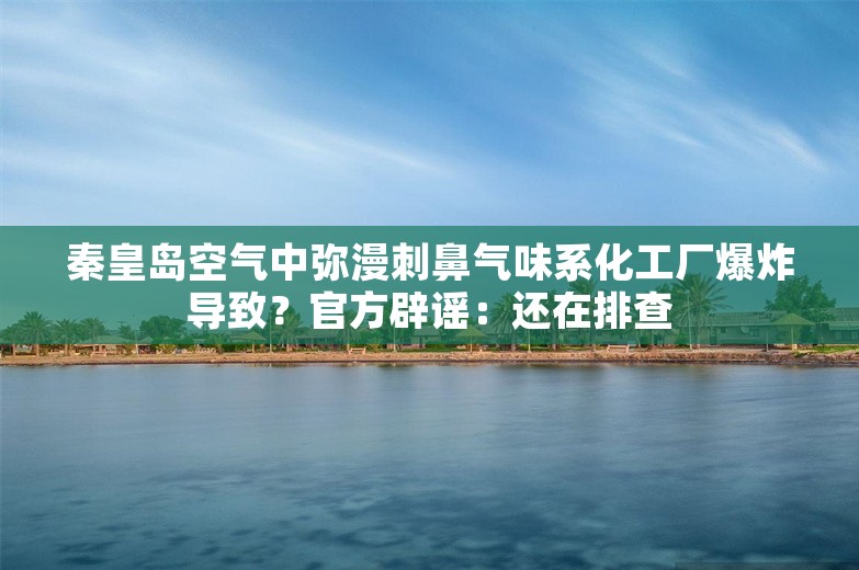 秦皇岛空气中弥漫刺鼻气味系化工厂爆炸导致？官方辟谣：还在排查