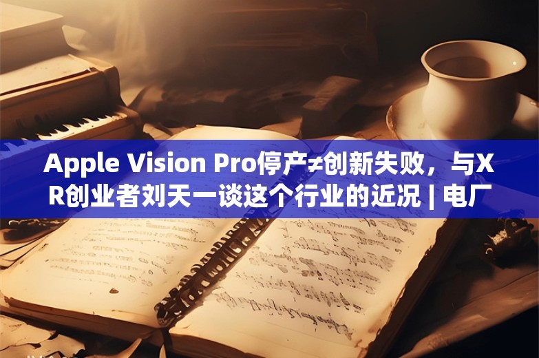 Apple Vision Pro停产≠创新失败，与XR创业者刘天一谈这个行业的近况 | 电厂