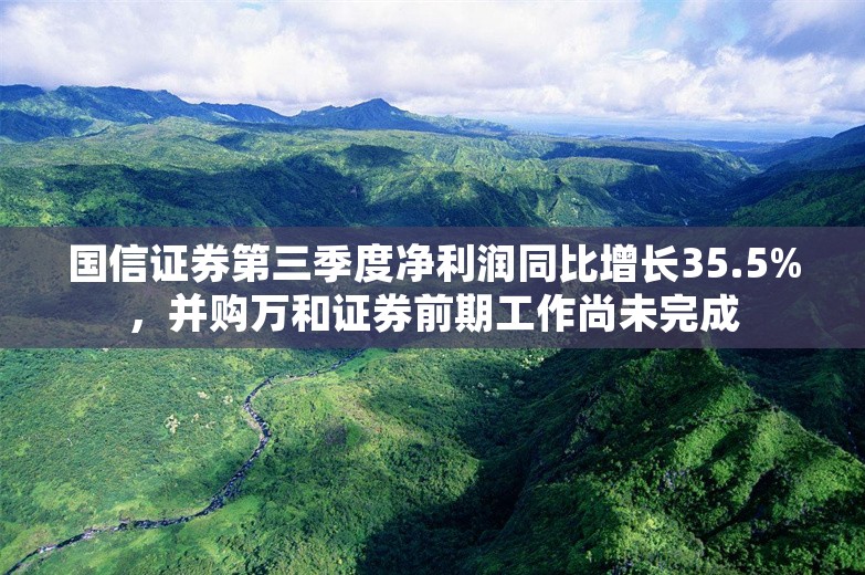 国信证券第三季度净利润同比增长35.5%，并购万和证券前期工作尚未完成