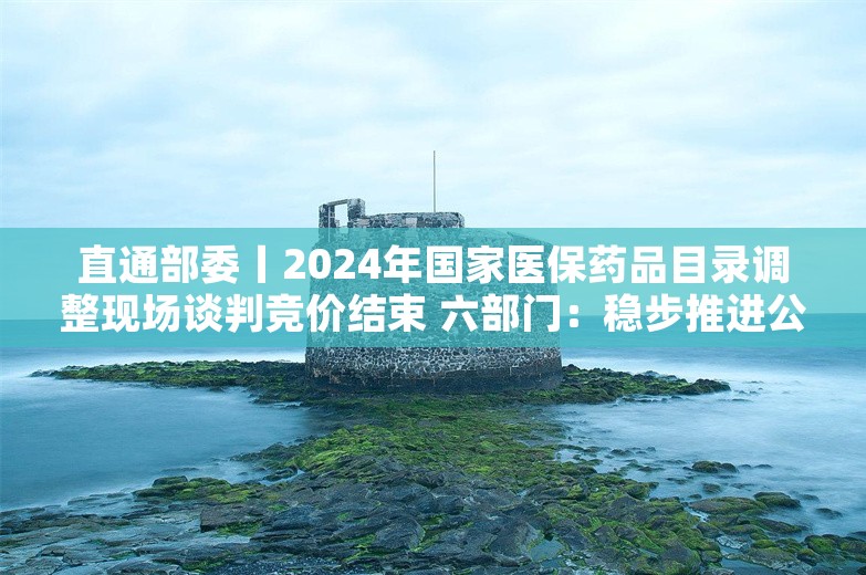 直通部委丨2024年国家医保药品目录调整现场谈判竞价结束 六部门：稳步推进公交车电动化替代