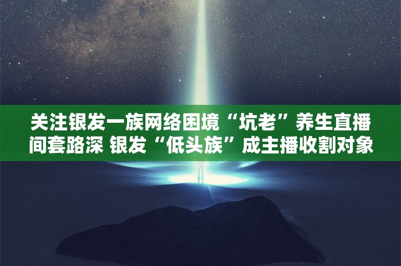 关注银发一族网络困境“坑老”养生直播间套路深 银发“低头族”成主播收割对象