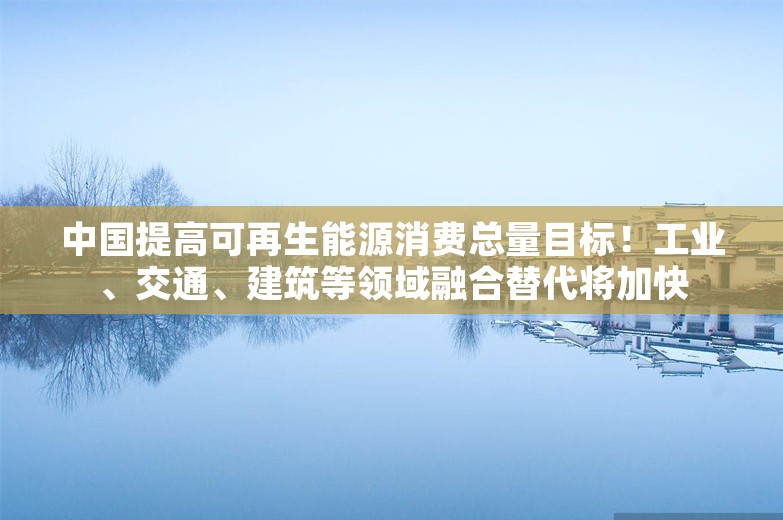 中国提高可再生能源消费总量目标！工业、交通、建筑等领域融合替代将加快