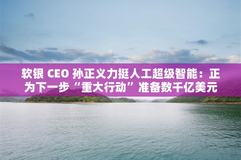 软银 CEO 孙正义力挺人工超级智能：正为下一步“重大行动”准备数千亿美元