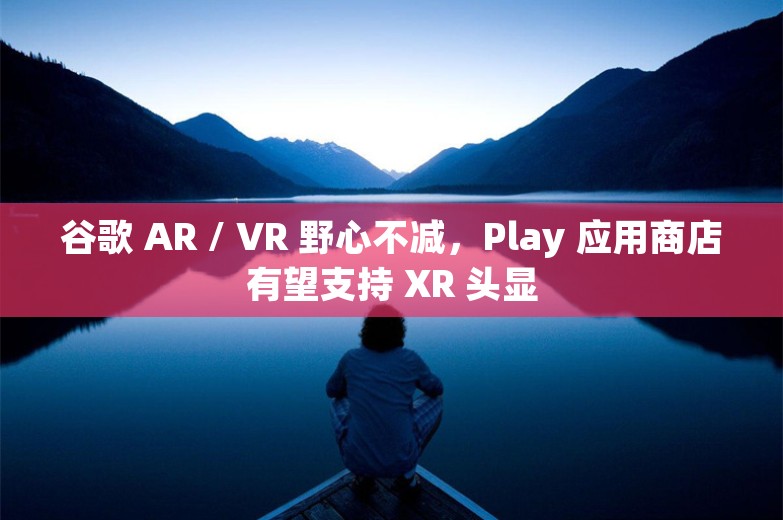 谷歌 AR / VR 野心不减，Play 应用商店有望支持 XR 头显