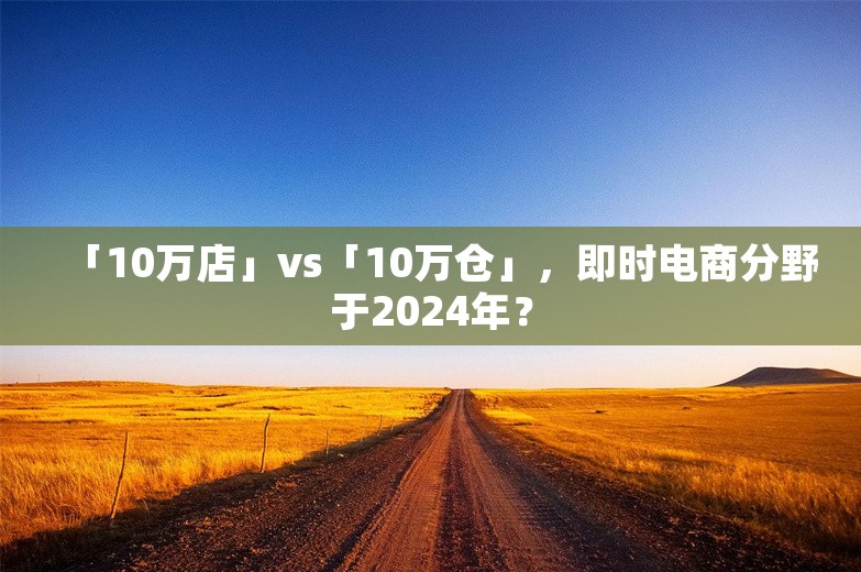 「10万店」vs「10万仓」，即时电商分野于2024年？