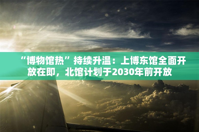 “博物馆热”持续升温：上博东馆全面开放在即，北馆计划于2030年前开放