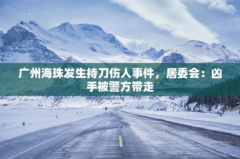 广州海珠发生持刀伤人事件，居委会：凶手被警方带走